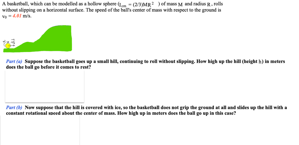 A basketball, which can be modelled as a hollow sphere (Icm = (2/3)MR² ) of mass M and radius R, rolls
without slipping on a horizontal surface. The speed of the ball's center of mass with respect to the ground is
Vo = 4.01 m/s.
Part (a) Suppose the basketball goes up a small hill, continuing to roll without slipping. How high up the hill (height h) in meters
does the ball go before it comes to rest?
Part (b) Now suppose that the hill is covered with ice, so the basketball does not grip the ground at all and slides up the hill with a
constant rotational speed about the center of mass. How high up in meters does the ball go up in this case?