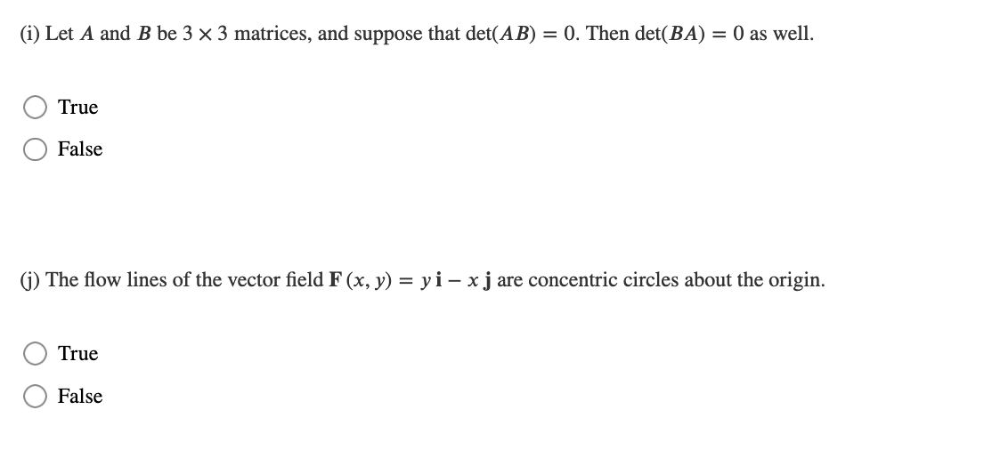 (i) Let A and B be 3 × 3 matrices, and suppose that det(AB) = 0. Then det(BA) = 0 as well.
True
False
(j) The flow lines of the vector field F(x, y) = yi - x j are concentric circles about the origin.
True
False