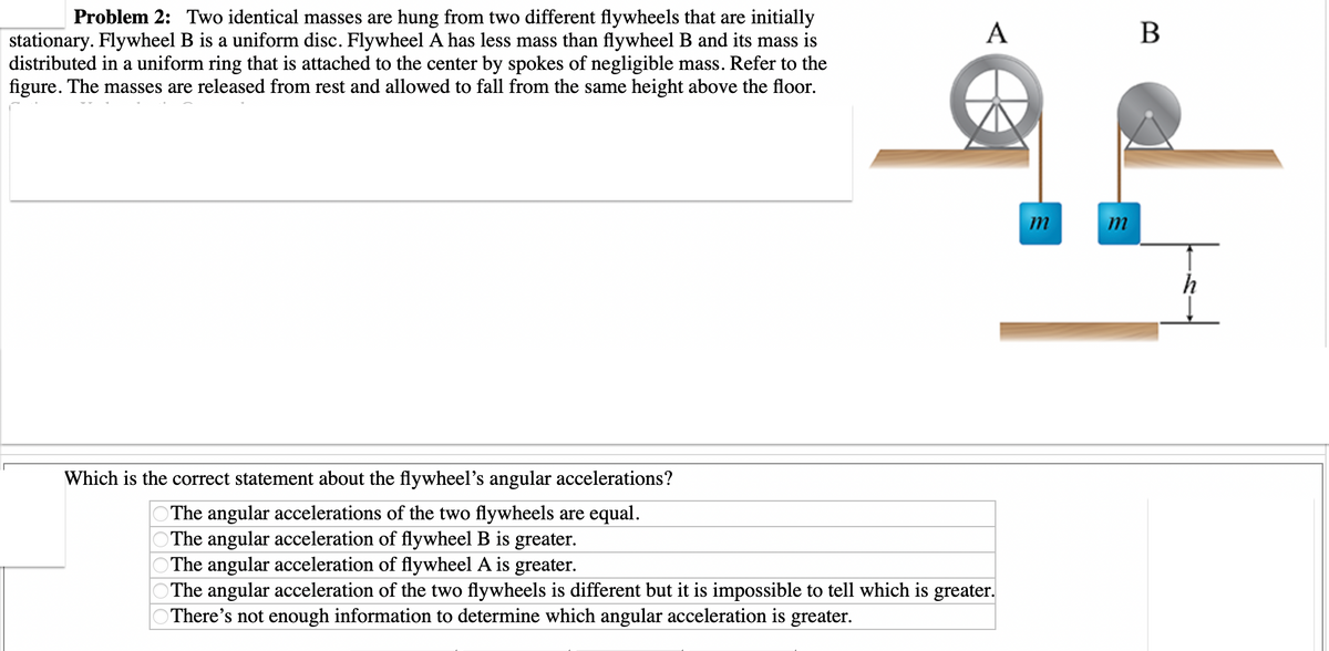 I
Problem 2: Two identical masses are hung from two different flywheels that are initially
stationary. Flywheel B is a uniform disc. Flywheel A has less mass than flywheel B and its mass is
distributed in a uniform ring that is attached to the center by spokes of negligible mass. Refer to the
figure. The masses are released from rest and allowed to fall from the same height above the floor.
A
Which is the correct statement about the flywheel's angular accelerations?
The angular accelerations of the two flywheels are equal.
The angular acceleration of flywheel B is greater.
The angular acceleration of flywheel A is greater.
The angular acceleration of the two flywheels is different but it is impossible to tell which is greater.
There's not enough information to determine which angular acceleration is greater.
m
m
B
h