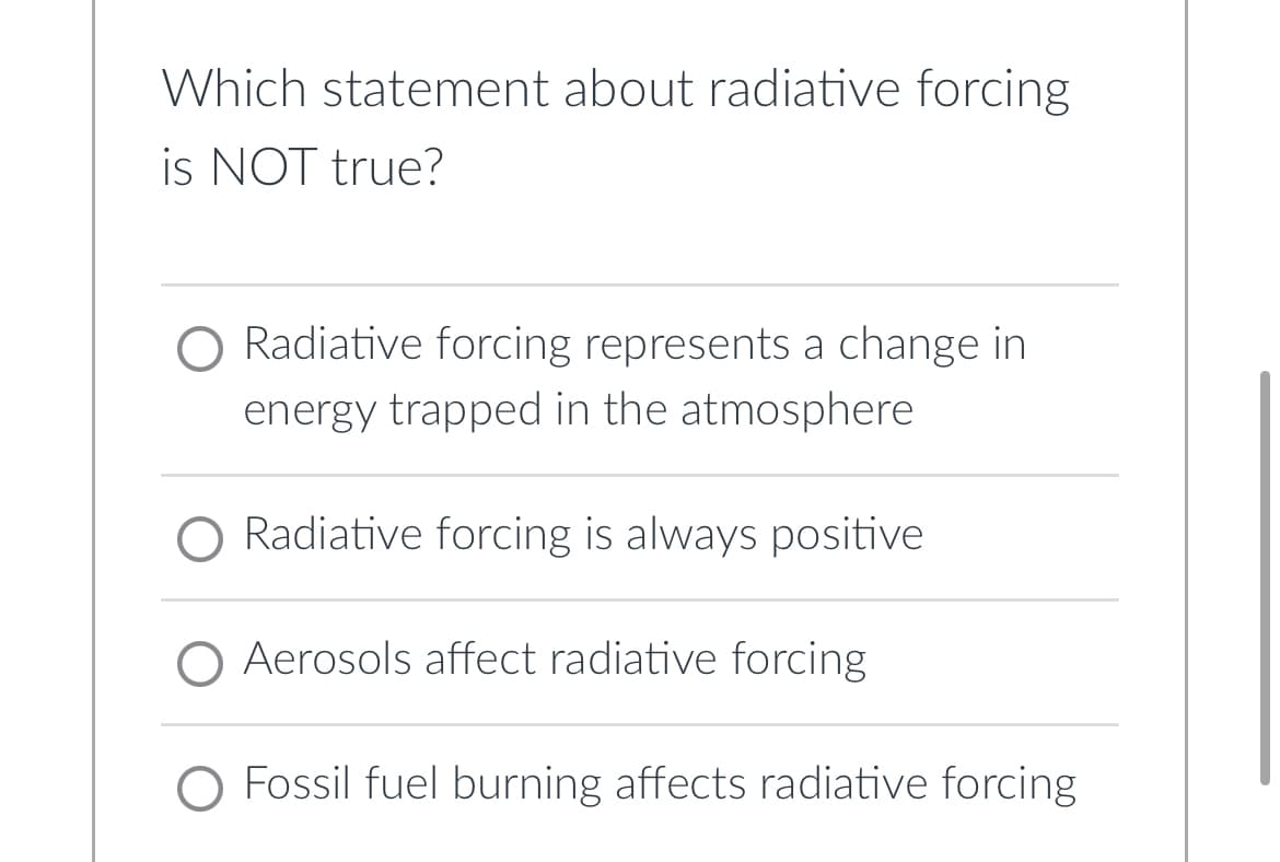 Which statement about radiative forcing
is NOT true?
O Radiative forcing represents a change in
energy trapped in the atmosphere
O Radiative forcing is always positive
Aerosols affect radiative forcing
O Fossil fuel burning affects radiative forcing
