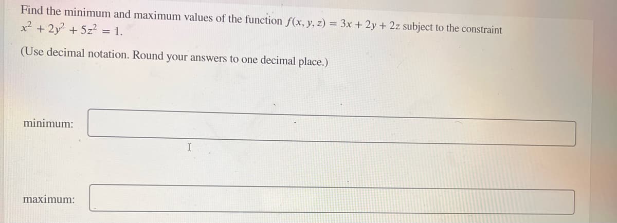 Find the minimum and maximum values of the function f(x, y, z) = 3x + 2y + 2z subject to the constraint
x² + 2y² + 5z² = 1.
(Use decimal notation. Round your answers to one decimal place.)
minimum:
maximum: