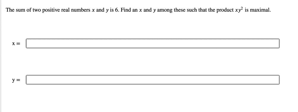 The sum of two positive real numbers x and y is 6. Find an x and y among these such that the product xy? is maximal.
X =
y =
