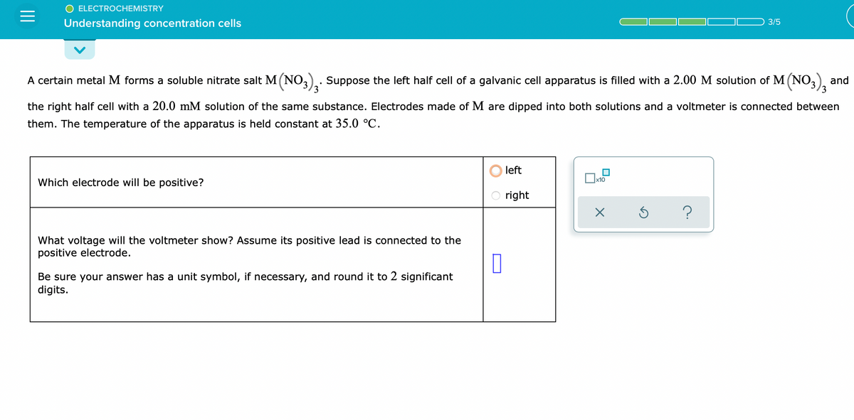 ELECTROCHEMISTRY
Understanding concentration cells
3/5
A certain metal M forms a soluble nitrate salt M (NO3). Suppose the left half cell of a galvanic cell apparatus is filled with a 2.00 M solution of M (NO3)3
and
the right half cell with a 20.0 mM solution of the same substance. Electrodes made of M are dipped into both solutions and a voltmeter is connected between
them. The temperature of the apparatus is held constant at 35.0 °C.
Which electrode will be positive?
x10
left
right
X
?
What voltage will the voltmeter show? Assume its positive lead is connected to the
positive electrode.
0
Be sure your answer has a unit symbol, if necessary, and round it to 2 significant
digits.
S