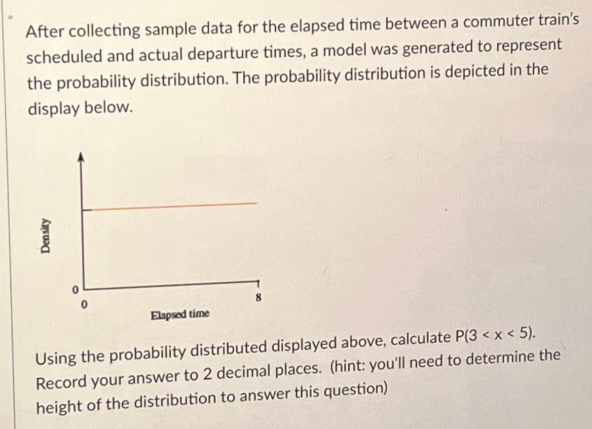 After collecting sample data for the elapsed time between a commuter train's
scheduled and actual departure times, a model was generated to represent
the probability distribution. The probability distribution is depicted in the
display below.
8.
Elapsed time
Using the probability distributed displayed above, calculate P(3 < x < 5).
Record your answer to 2 decimal places. (hint: you'll need to determine the
height of the distribution to answer this question)
Density
