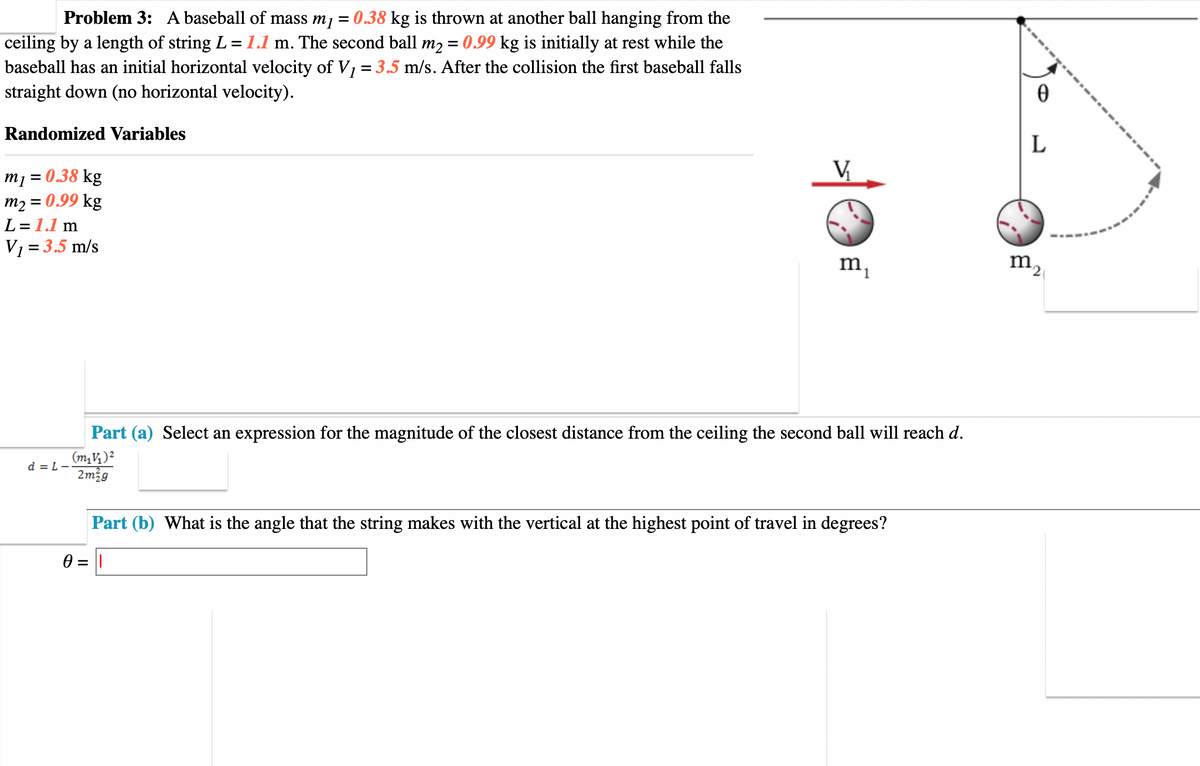 Problem 3: A baseball of mass m₁ = 0.38 kg is thrown at another ball hanging from the
ceiling by a length of string L = 1.1 m. The second ball m₂ = 0.99 kg is initially at rest while the
baseball has an initial horizontal velocity of V₁ = 3.5 m/s. After the collision the first baseball falls
straight down (no horizontal velocity).
Randomized Variables
m₁ = 0.38 kg
m₂ = 0.99 kg
L = 1.1 m
V₁ = 3.5 m/s
d=L-
m₁
Part (a) Select an expression for the magnitude of the closest distance from the ceiling the second ball will reach d.
(m₁V₁) ²
2m²g
Part (b) What is the angle that the string makes with the vertical at the highest point of travel in degrees?
0 = 1
0
L
m2