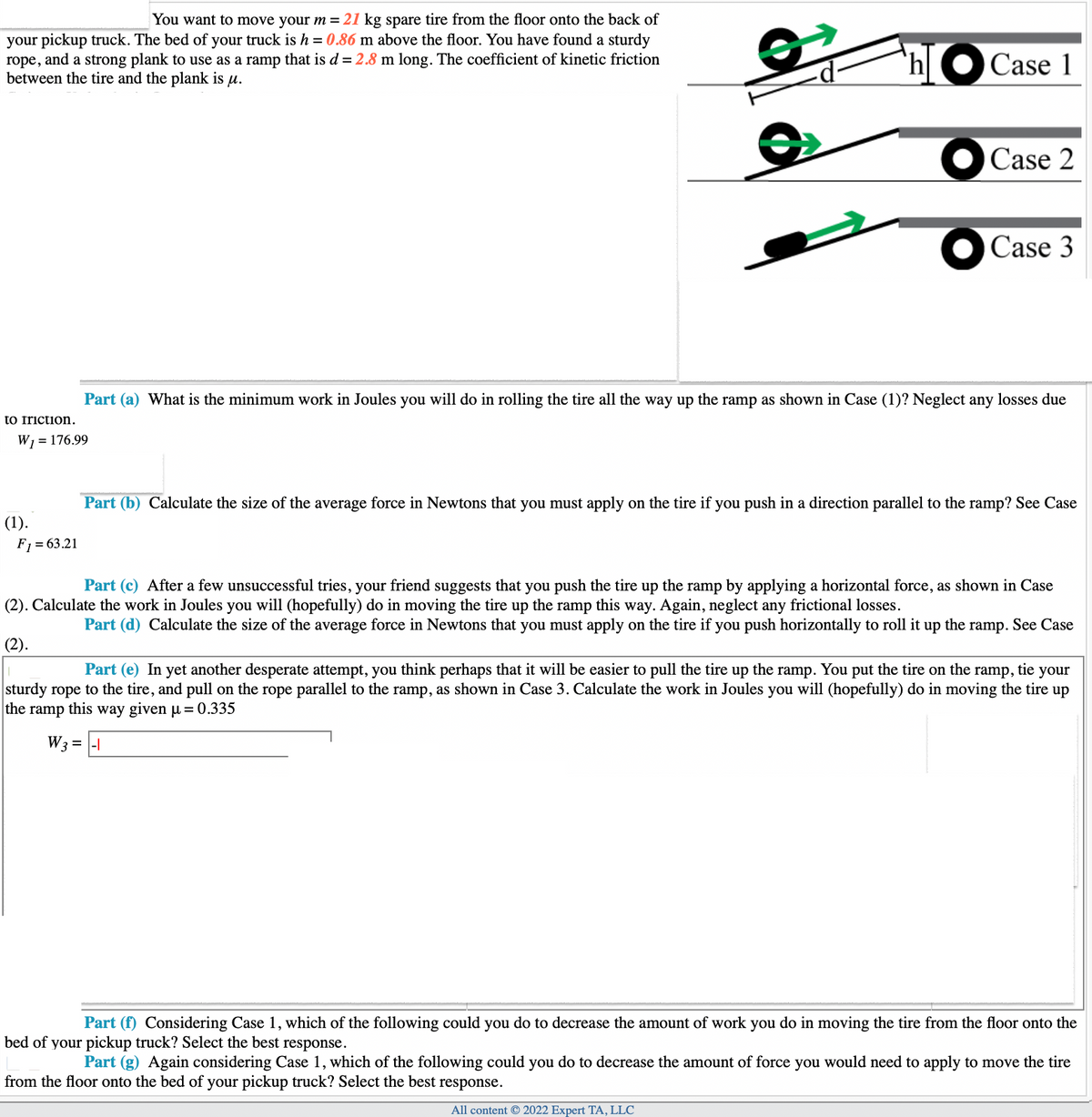 You want to move your m = 21 kg spare tire from the floor onto the back of
your pickup truck. The bed of your truck is h = 0.86 m above the floor. You have found a sturdy
rope, and a strong plank to use as a ramp that is d = 2.8 m long. The coefficient of kinetic friction
between the tire and the plank is u.
to Iriction.
W₁ = 176.99
(1).
F₁ = 63.21
`h
W3 =
Case 1
Case 2
Part (a) What is the minimum work in Joules you will do in rolling the tire all the way up the ramp as shown in Case (1)? Neglect any losses due
Case 3
= -1
Part (b) Calculate the size of the average force in Newtons that you must apply on the tire if you push in a direction parallel to the ramp? See Case
Part (c) After a few unsuccessful tries, your friend suggests that you push the tire up the ramp by applying a horizontal force, as shown in Case
(2). Calculate the work in Joules you will (hopefully) do in moving the tire up the ramp this way. Again, neglect any frictional losses.
Part (d) Calculate the size of the average force in Newtons that you must apply on the tire if you push horizontally to roll it up the ramp. See Case
(2).
Part (e) In yet another desperate attempt, you think perhaps that it will be easier to pull the tire up the ramp. You put the tire on the ramp, tie your
sturdy rope to the tire, and pull on the rope parallel to the ramp, as shown in Case 3. Calculate the work in Joules you will (hopefully) do in moving the tire up
the ramp this way given µ = 0.335
Part (f) Considering Case 1, which of the following could you do to decrease the amount of work you do in moving the tire from the floor onto the
bed of your pickup truck? Select the best response.
Part (g) Again considering Case 1, which of the following could you do to decrease the amount of force you would need to apply to move the tire
from the floor onto the bed of your pickup truck? Select the best response.
All content © 2022 Expert TA, LLC