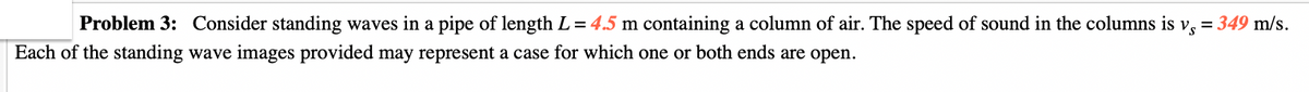 Problem 3: Consider standing waves in a pipe of length L = 4.5 m containing a column of air. The speed of sound in the columns is vs = 349 m/s.
Each of the standing wave images provided may represent a case for which one or both ends are open.