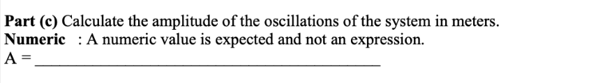 Part (c) Calculate the amplitude of the oscillations of the system in meters.
Numeric: A numeric value is expected and not an expression.
A =