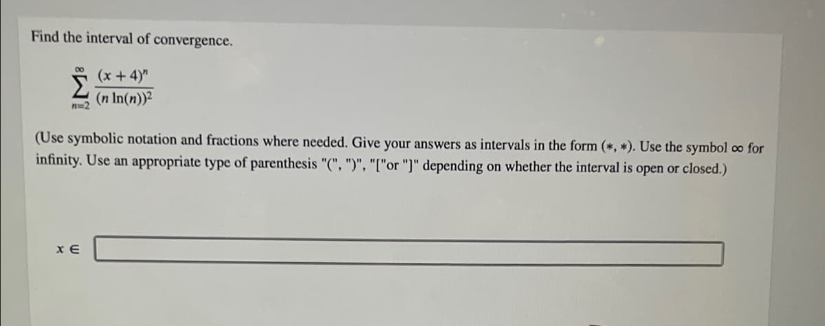 Find the interval of convergence.
(x+4)"
(n In(n))?
(Use symbolic notation and fractions where needed. Give your answers as intervals in the form (*, *). Use the symbol co for
infinity. Use an appropriate type of parenthesis "(", ")", "["or "]" depending on whether the interval is open or closed.)
x E
