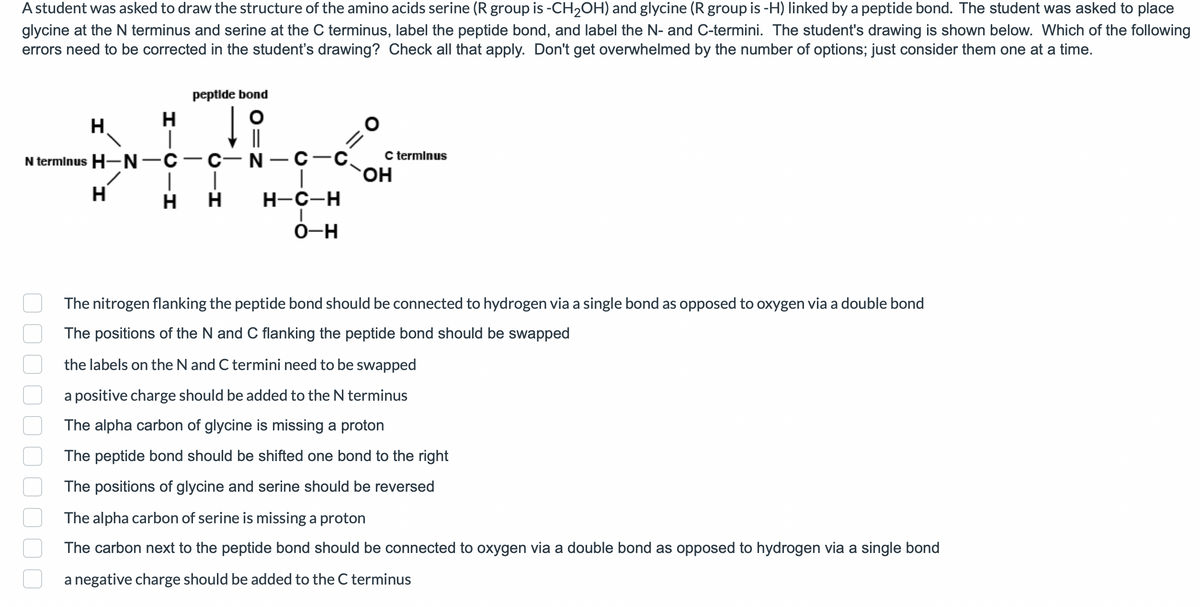 A student was asked to draw the structure of the amino acids serine (R group is -CH₂OH) and glycine (R group is -H) linked by a peptide bond. The student was asked to place
glycine at the N terminus and serine at the C terminus, label the peptide bond, and label the N- and C-termini. The student's drawing is shown below. Which of the following
errors need to be corrected in the student's drawing? Check all that apply. Don't get overwhelmed by the number of options; just consider them one at a time.
H
H
H
peptide bond
||
N terminus H-N-C-C-N-C-C
I
|
H H
H-C-H
I
O-H
C terminus
OH
The nitrogen flanking the peptide bond should be connected to hydrogen via a single bond as opposed to oxygen via a double bond
The positions of the N and C flanking the peptide bond should be swapped
the labels on the N and C termini need to be swapped
a positive charge should be added to the N terminus
The alpha carbon of glycine is missing a proton
The peptide bond should be shifted one bond to the right
The positions of glycine and serine should be reversed
The alpha carbon of serine is missing a proton
The carbon next to the peptide bond should be connected to oxygen via a double bond as opposed to hydrogen via a single bond
a negative charge should be added to the C terminus