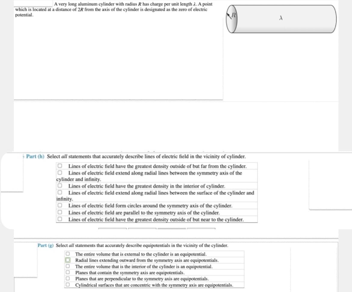 A very long aluminum cylinder with radius R has charge per unit length 2. A point
which is located at a distance of 2R from the axis of the cylinder is designated as the zero of electric
potential.
> Part (h) Select all statements that accurately describe lines of electric field in the vicinity of cylinder.
Lines of electric field have the greatest density outside of but far from the cylinder.
O Lines of electric field extend along radial lines between the symmetry axis of the
cylinder and infinity.
Lines of electric field have the greatest density in the interior of cylinder.
O Lines of electric field extend along radial lines between the surface of the cylinder and
infinity.
O Lines of electric field form circles around the symmetry axis of the cylinder.
0
Lines of electric field are parallel to the symmetry axis of the cylinder.
O
Lines of electric field have the greatest density outside of but near to the cylinder.
Part (g) Select all statements that accurately describe equipotentials in the vicinity of the cylinder.
The entire volume that is external to the cylinder is an equipotential.
Radial lines extending outward from the symmetry axis are equipotentials.
The entire volume that is the interior of the cylinder is an equipotential.
Planes that contain the symmetry axis are equipotentials.
Planes that are perpendicular to the symmetry axis are equipotentials.
Cylindrical surfaces that are concentric with the symmetry axis are equipotentials.
000000
A