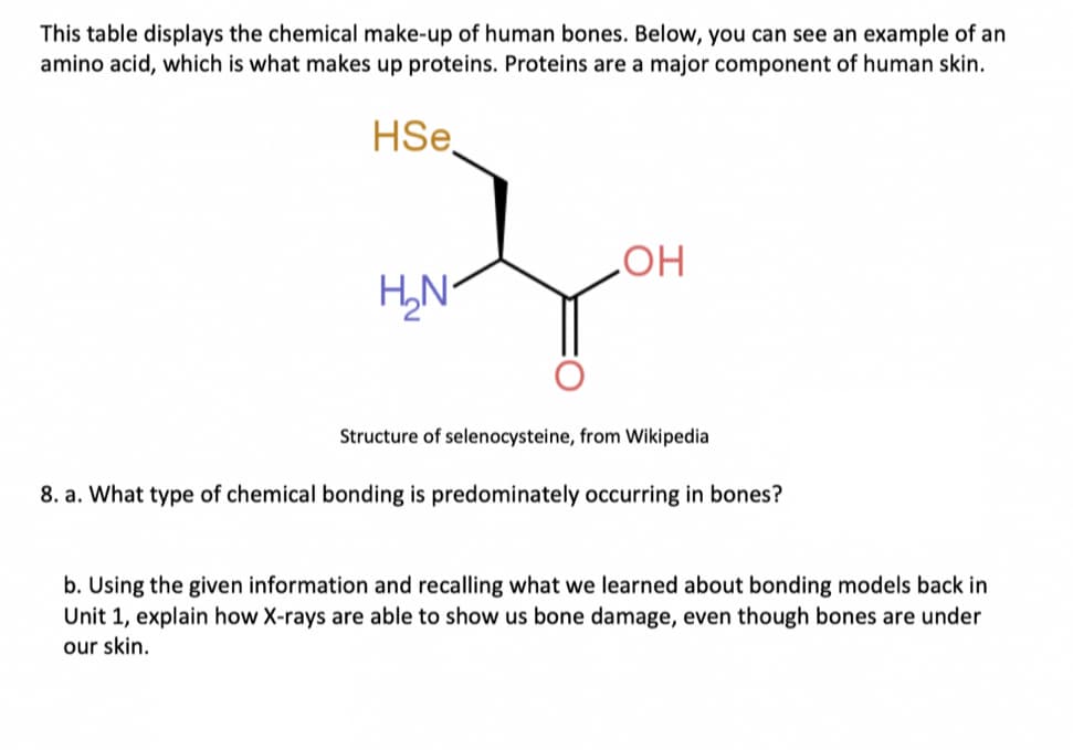 This table displays the chemical make-up of human bones. Below, you can see an example of an
amino acid, which is what makes up proteins. Proteins are a major component of human skin.
HSe
HO
Structure of selenocysteine, from Wikipedia
8. a. What type of chemical bonding is predominately occurring in bones?
b. Using the given information and recalling what we learned about bonding models back in
Unit 1, explain how X-rays are able to show us bone damage, even though bones are under
our skin.
