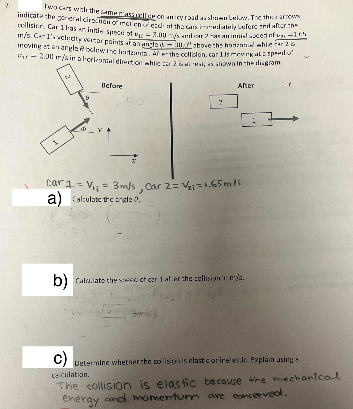 7.
Two cars with the same mass collide on an icy road as shown below. The thick arrows
indicate the general direction of motion of each of the cars immediately before and after the
collision. Car 1 has an initial speed of Vi
=
m/s. Car 1's velocity vector points at an angle = 30.00 above the horizontal while car 2 is
3.00 m/s and car 2 has an initial speed of V2i = 1.65
moving at an angle below the horizontal. After the collision, car 1 is moving at a speed of
Vif = 2.00 m/s in a horizontal direction while car 2 is at rest, as shown in the diagram.
1
P
0
Before
ф у
y A
190
X
car1 = V₁₁ = 3m/s
a) Calculate the angle 0.
2
= 3m/s, Car 2= V₂i=1.65m/s
After
3m/s)
b) Calculate the speed of car 1 after the collision in m/s.
1
c)
Determine whether the collision is elastic or inelastic. Explain using a
calculation.
The collision is elastic because the mechanical
energy and momentum are conserved.