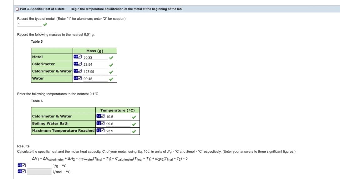 O Part 3. Specific Heat of a Metal
Begin the temperature equilibration of the metal at the beginning of the lab.
Record the type of metal. (Enter "1" for aluminum; enter "2" for copper.)
1
Record the following masses to the nearest 0.01 g.
Table 5
Mass (g)
Metal
49 30.22
Calorimeter
4.0 28.54
Calorimeter & Water 40 127.99
Water
4 99.45
Enter the following temperatures to the nearest 0.1°C.
Table 6
Temperature (°C)
Calorimeter & Water
4 19.5
Boiling Water Bath
40 99.6
Maximum Temperature Reached 49 23.9
Results
Calculate the specific heat and the molar heat capacity, C, of your metal, using Eq. 10d, in units of J/g · °C and J/mol · °C respectively. (Enter your answers to three significant figures.)
AH, + AHcalorimeter + AH2 = m1Cwater(Tfinal - T1) + Ccalorimeter(Trinal - T1) + m2c2(Tfinal - T2) = 0
J/g - °C
J/mol · °C
