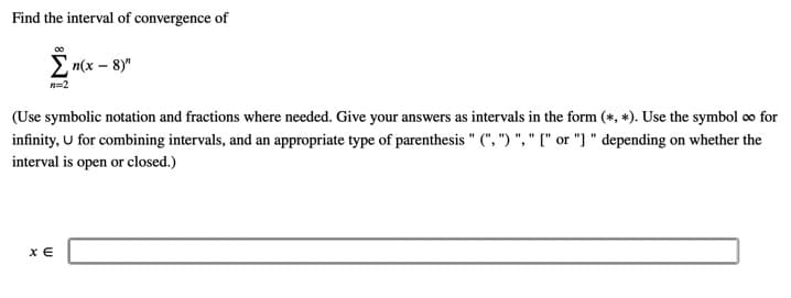 Find the interval of convergence of
E m(x – 8)"
n=2
(Use symbolic notation and fractions where needed. Give your answers as intervals in the form (*, *). Use the symbol oo for
infinity, U for combining intervals, and an appropriate type of parenthesis " (", ") ", " [" or "] " depending on whether the
interval is open or closed.)
