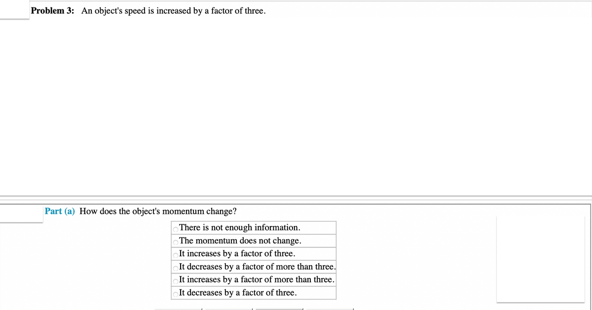 Problem 3: An object's speed is increased by a factor of three.
Part (a) How does the object's momentum change?
There is not enough information.
The momentum does not change.
It increases by a factor of three.
It decreases by a factor of more than three.
It increases by a factor of more than three.
It decreases by a factor of three.