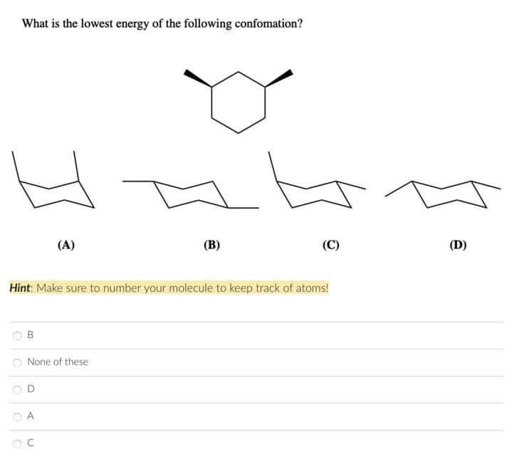 What is the lowest energy of the following confomation?
H
(A)
(B)
None of these
(C)
Hint: Make sure to number your molecule to keep track of atoms!
(D)