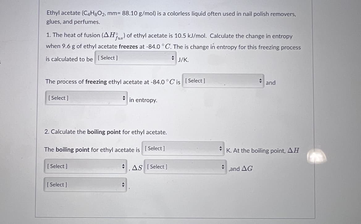 Ethyl acetate (C4H3O2, mm3D 88.10 g/mol) is a colorless liquid often used in nail polish removers,
glues, and perfumes.
1. The heat of fusion (AH) of ethyl acetate is 10.5 kJ/mol. Calculate the change in entropy
when 9.6 g of ethyl acetate freezes at -84.0°C. The is change in entropy for this freezing process
is calculated to be [Select]
+ J/K.
The process of freezing ethyl acetate at -84.0 °C is [ Select ]
and
[ Select ]
in entropy.
2. Calculate the boiling point for ethyl acetate.
The boiling point for ethyl acetate is [ Select ]
K. At the boiling point, AH
[ Select ]
AS [ Select ]
,and AG
[ Select ]
