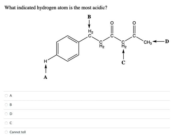 **Question: What indicated hydrogen atom is the most acidic?**

An organic molecule is depicted in a skeletal structural formula. The molecule consists of a benzene ring bonded to a carbon chain. Various hydrogen atoms attached to the carbon atoms are labeled as follows: 

- Hydrogen atom on the benzene ring (marked as A) 
- Hydrogen atoms attached to the first carbon after the benzene ring (marked as B)
- Hydrogen atom attached to the fourth carbon after the benzene ring (marked as C)
- Hydrogen atoms on a terminal methyl group (marked as D)

**Options:**

- A 
- B 
- C 
- D 
- Cannot tell