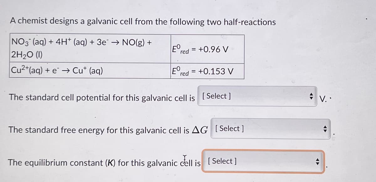 A chemist designs a galvanic cell from the following two half-reactions
NO3(aq) + 4H+ (aq) + 3e → NO(g) +
EO
red = +0.96 V
2H₂0 (1)
Cu2+ (aq) + e → Cut (aq)
Ere
red=
+0.153 V
The standard cell potential for this galvanic cell is [Select]
The standard free energy for this galvanic cell is AG [Select]
The equilibrium constant (K) for this galvanic cell is [Select]
V..