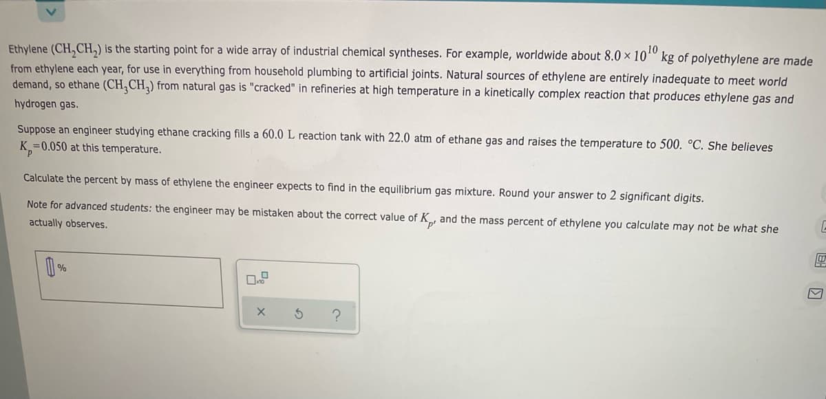 10
Ethylene (CH,CH,) is the starting point for a wide array of industrial chemical syntheses. For example, worldwide about 8.0 × 10º kg of polyethylene are made
from ethylene each year, for use in everything from household plumbing to artificial joints. Natural sources of ethylene are entirely inadequate to meet world
demand, so ethane (CH,CH,) from natural gas is "cracked" in refineries at high temperature in a kinetically complex reaction that produces ethylene gas and
hydrogen gas.
Suppose an engineer studying ethane cracking fills a 60.0 L reaction tank with 22.0 atm of ethane gas and raises the temperature to 500. °C. She believes
K =0.050 at this temperature.
Calculate the percent by mass of ethylene the engineer expects to find in the equilibrium gas mixture. Round your answer to 2 significant digits.
Note for advanced students: the engineer may be mistaken about the correct value of K , and the mass percent of ethylene you calculate may not be what she
actually observes.
%
