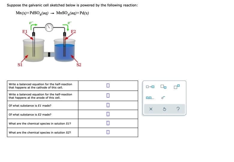 Suppose the galvanic cell sketched below is powered by the following reaction:
Mn(s)+PdSO,(aq) → M.SO,(aq)+Pd(s)
E1
E2
si
Write a balanced equation for the half-reaction
that happens at the cathode of this cell.
Write a balanced equation for the half-reaction
that happens at the anode of this cell.
e
Of what substance is E1 made?
Of what substance is E2 made?
What are the chemical species in solution S1?
What are the chemical species in solution S2?
