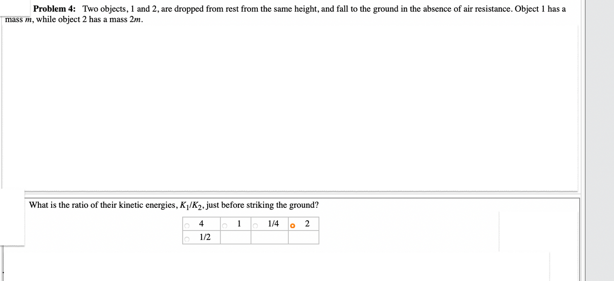 Problem 4: Two objects, 1 and 2, are dropped from rest from the same height, and fall to the ground in the absence of air resistance. Object 1 has a
mass m, while object 2 has a mass 2m.
What is the ratio of their kinetic energies, K₁/K₂, just before striking the ground?
1
1/4 O 2
4
1/2