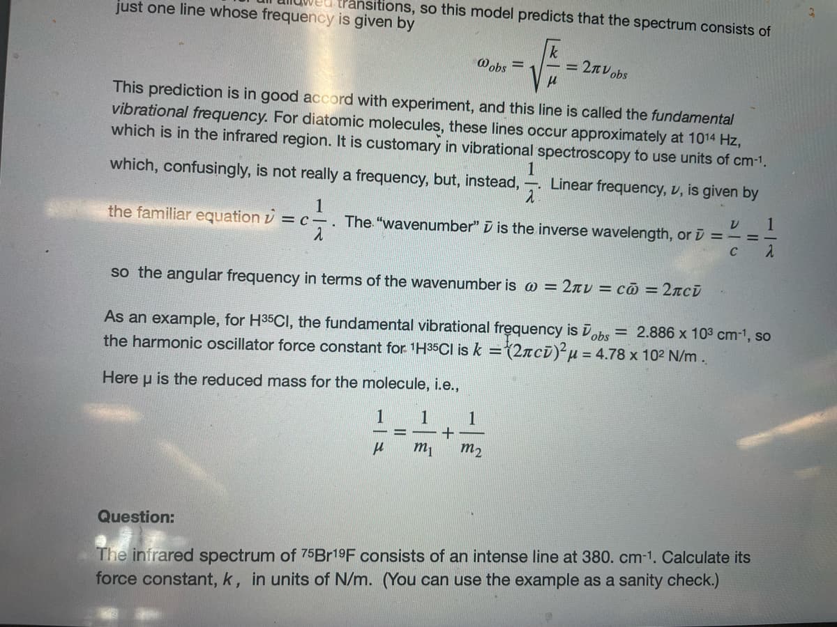 just one line whose frequency is given by
transitions, so this model predicts that the spectrum consists of
This prediction is in good accord with experiment, and this line is called the fundamental
vibrational frequency. For diatomic molecules, these lines occur approximately at 1014 Hz,
which is in the infrared region. It is customary in vibrational spectroscopy to use units of cm-1.
which, confusingly, is not really a frequency, but, instead, Linear frequency, v, is given by
1
V
====
2
C
Question:
@obs =
1
1
the familiar equation = c. The "wavenumber" is the inverse wavelength, or
m₁
k
√№
so the angular frequency in terms of the wavenumber is @ = 2лv = с@ = 2лсi
As an example, for H³5CI, the fundamental vibrational frequency is obs = 2.886 x 10³ cm-¹, so
the harmonic oscillator force constant for ¹H35Cl is k = (2лci)² μ = 4.78 x 10² N/m.
Here u is the reduced mass for the molecule, i.e.,
1
μ
+
2πV obs
1
2
m₂
The infrared spectrum of 75Br19F consists of an intense line at 380. cm-1. Calculate its
force constant, k, in units N/m. (You can use the example as a sanity check.)