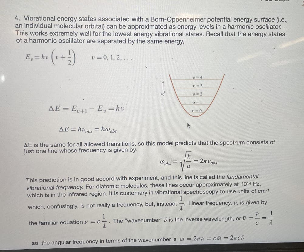 4. Vibrational energy states associated with a Born-Oppenheimer potential energy surface (i.e.,
an individual molecular orbital) can be approximated as energy levels in a harmonic oscillator.
This works extremely well for the lowest energy vibrational states. Recall that the energy states
of a harmonic oscillator are separated by the same energy,
= hv (v + ²)
v = 0, 1, 2, ...
AE = Eu+1-E, = hv
v=4
v=3
U=2
AE = huobs = hw obs
AE is the same for all allowed transitions, so this model predicts that the spectrum consists of
just one line whose frequency is given by
@obs
U=1
v=0
= 2πVobs
This prediction is in good accord with experiment, and this line is called the fundamental
vibrational frequency. For diatomic molecules, these lines occur approximately at 1014 Hz,
which is in the infrared region. It is customary in vibrational spectroscopy to use units of cm-1.
Linear frequency, v, is given by
V 1
which, confusingly, is not really a frequency, but, instead,
1
the familiar equation = c. The "wavenumber" is the inverse wavelength, or ==
C
2
2
1
2
so the angular frequency in terms of the wavenumber is @= 2πv = c = 2лсi