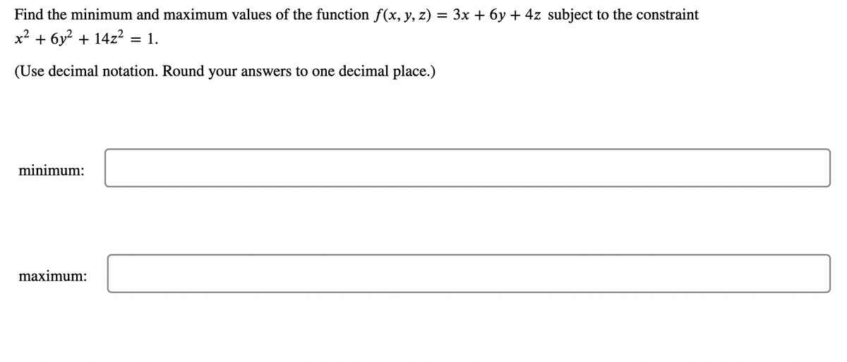 Find the minimum and maximum values of the function f(x, y, z) = 3x + 6y + 4z subject to the constraint
x² + 6y² + 14z² = 1.
(Use decimal notation. Round your answers to one decimal place.)
minimum:
maximum: