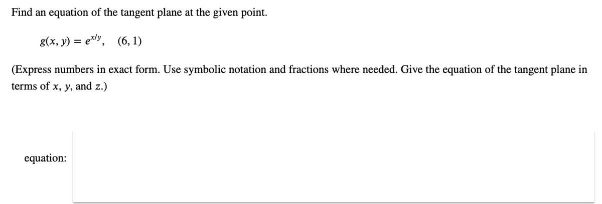 Find an equation of the tangent plane at the given point.
g(x, y) = ex/y, (6, 1)
(Express numbers in exact form. Use symbolic notation and fractions where needed. Give the equation of the tangent plane in
terms of x, y, and z.)
equation: