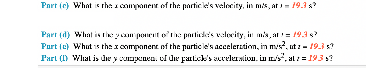 Part (c) What is the x component of the particle's velocity, in m/s, at t = 19.3 s?
Part (d) What is the y component of the particle's velocity, in m/s, at t = = 19.3 s?
Part (e) What is the x component of the particle's acceleration, in m/s², at t = 19.3 s?
Part (f) What is the y component of the particle's acceleration, in m/s², at t = 19.3 s?