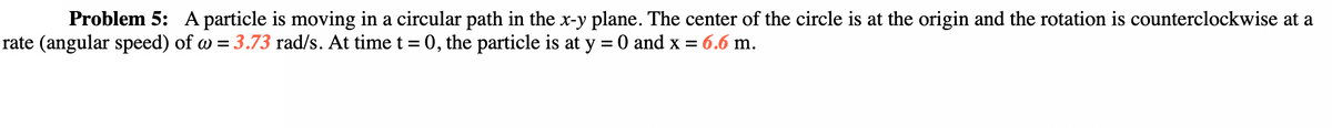 Problem 5: A particle is moving in a circular path in the x-y plane. The center of the circle is at the origin and the rotation is counterclockwise at a
rate (angular speed) of w = 3.73 rad/s. At time t = 0, the particle is at y = 0 and x = 6.6 m.