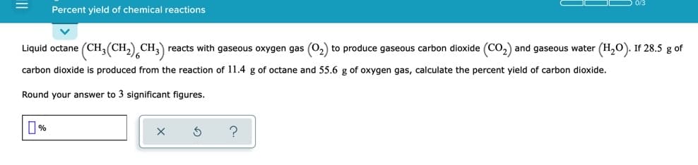 D 0/3
Percent yield of chemical reactions
Liquid octane (CH;(CH,) CH,) reacts with gaseous oxygen gas (O,) to produce gaseous carbon dioxide (CO,) and gaseous water (H,0). If 28.5 g of
carbon dioxide is produced from the reaction of 11.4 g of octane and 55.6 g of oxygen gas, calculate the percent yield of carbon dioxide.
Round your answer to 3 significant figures.
