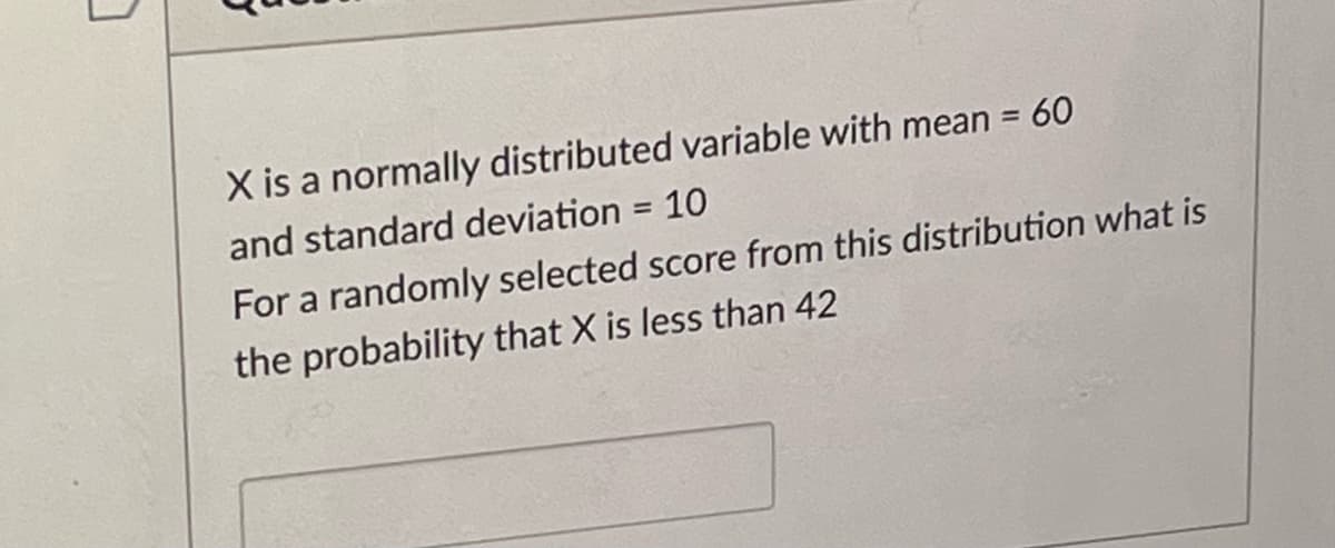 X is a normally distributed variable with mean = 60
and standard deviation = 10
%3D
For a randomly selected score from this distribution what is
the probability that X is less than 42
