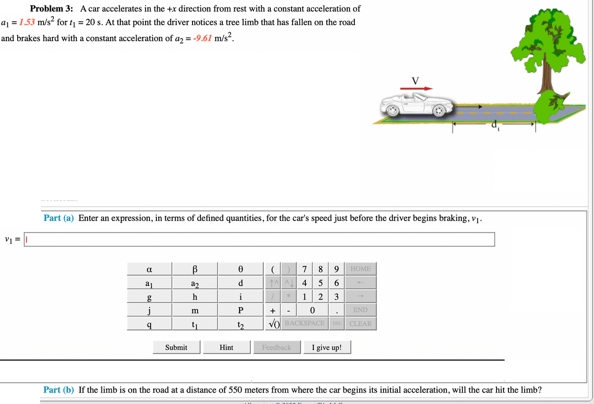 =
Problem 3: A car accelerates in the +x direction from rest with a constant acceleration of
a₁ = 1.53 m/s² for ₁ 20 s. At that point the driver notices a tree limb that has fallen on the road
and brakes hard with a constant acceleration of a2 = -9.61 m/s².
V₁ =
Part (a) Enter an expression, in terms of defined quantities, for the car's speed just before the driver begins braking, v₁.
8
a1
g
j
q
6.0
Submit
B
a2
h
m
t₁
Hint
Ө
d
i
P
t2
(1) 7 8
^^^4
9 HOME
5 6
1 2 3
1
+
0
END
VO BACKSPACE CLEAR
Feedback
DEL
V
I give up!
Part (b) If the limb is on the road at a distance of 550 meters from where the car begins its initial acceleration, will the car hit the limb?