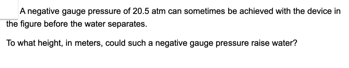 A negative gauge pressure of 20.5 atm can sometimes be achieved with the device in
the figure before the water separates.
To what height, in meters, could such a negative gauge pressure raise water?