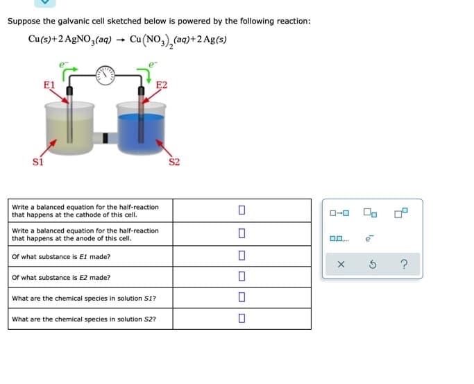 Suppose the galvanic cell sketched below is powered by the following reaction:
Cu(s)+2 A£NO3(aq) → Cu(NO,),(aq)+2 Ag(s)
E1
E2
sí
S2
Write a balanced equation for the half-reaction
that happens at the cathode of this cell.
O-0
Write a balanced equation for the half-reaction
that happens at the anode of this cell.
Of what substance is E1 made?
Of what substance is E2 made?
What are the chemical species in solution S1?
What are the chemical species in solution S2?
O DD
