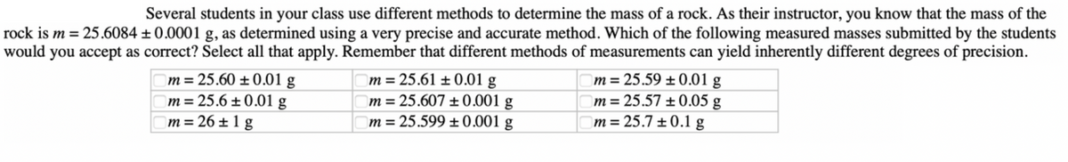 Several students in your class use different methods to determine the mass of a rock. As their instructor, you know that the mass of the
rock is m = 25.6084 ± 0.0001 g, as determined using a very precise and accurate method. Which of the following measured masses submitted by the students
would you accept as correct? Select all that apply. Remember that different methods of measurements can yield inherently different degrees of precision.
m = 25.60 ± 0.01 g
m = 25.6 ± 0.01 g
m = 26±1 g
m = 25.61 ± 0.01 g
m = 25.607 +0.001 g
m = 25.599 ± 0.001 g
m = 25.59 ± 0.01 g
m = 25.57 ± 0.05 g
m = 25.7 ± 0.1 g