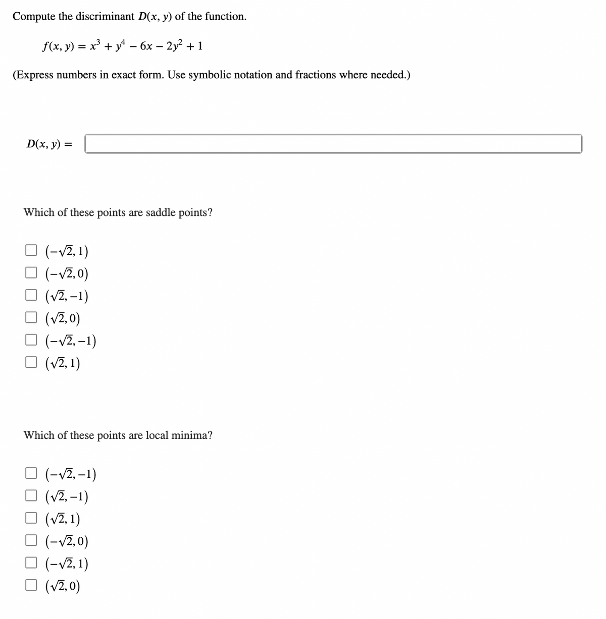 Compute the discriminant D(x, y) of the function.
f(x, y) = x³ + y² − 6x − 2y² + 1
(Express numbers in exact form. Use symbolic notation and fractions where needed.)
D(x, y): =
Which of these points are saddle points?
(-√2, 1)
(-√2,0)
(√2, -1)
(√2,0)
(-√2, -1)
(√2, 1)
Which of these points are local minima?
(-√√2, -1)
(√2, -1)
(√2, 1)
(-√2,0)
(-√2, 1)
(√2,0)