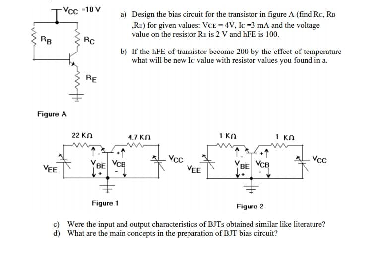 a) Design the bias circuit for the transistor in figure A (find Rc, RB
„RE) for given values: VCE = 4V, Ic =3 mA and the voltage
value on the resistor RE is 2 V and hFE is 100.
Vcc -10 V
It
RB
RC
b) If the hFE of transistor become 200 by the effect of temperature
what will be new Ic value with resistor values you found in a.
RE
Figure A
1 KN
1 KN
22 KN
4.7 KN
Vcc
Vcc
VEE
VCB
VBE
BE VCB
VEE
Figure 1
Figure 2
c) Were the input and output characteristics of BJTS obtained similar like literature?
d) What are the main concepts in the preparation of BJT bias circuit?
