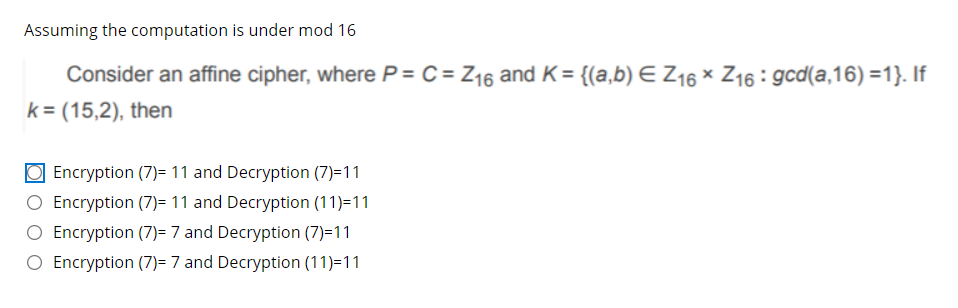 Assuming the computation is under mod 16
Consider an affine cipher, where P = C = Z16 and K= {(a,b) E Z16 × Z16 : gcd(a,16) =1}. If
k = (15,2), then
O Encryption (7)= 11 and Decryption (7)=11
Encryption (7)= 11 and Decryption (11)=11
O Encryption (7)= 7 and Decryption (7)=11
O Encryption (7)= 7 and Decryption (11)=11
