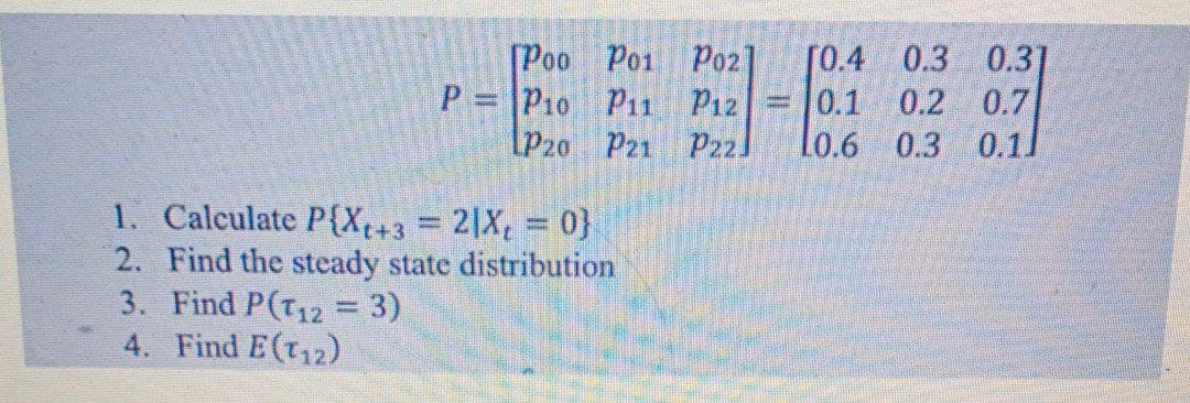 [Poo Po1 P02
P = P10 Pii Pız
[P2o Pz1 P22]
[0.4 0.3 0.3]
0.1 0.2 0.7
Lo.6 0.3 0.11
1. Calculate P{X+3=2|X, 0}
2. Find the steady state distribution
3. Find P(T12 = 3)
4. Find E(t12)
