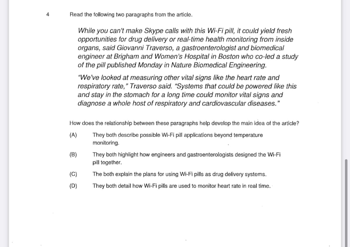 4
Read the following two paragraphs from the article.
While you can't make Skype calls with this Wi-Fi pill, it could yield fresh
opportunities for drug delivery or real-time health monitoring from inside
organs, said Giovanni Traverso, a gastroenterologist and biomedical
engineer at Brigham and Women's Hospital in Boston who co-led a study
of the pill published Monday in Nature Biomedical Engineering.
"We've looked at measuring other vital signs like the heart rate and
respiratory rate," Traverso said. "Systems that could be powered like this
and stay in the stomach for a long time could monitor vital signs and
diagnose a whole host of respiratory and cardiovascular diseases."
How does the relationship between these paragraphs help develop the main idea of the article?
(A)
They both describe possible Wi-Fi pill applications beyond temperature
monitoring.
(B)
They both highlight how engineers and gastroenterologists designed the Wi-Fi
pill together.
(C)
The both explain the plans for using Wi-Fi pills as drug delivery systems.
(D)
They both detail how Wi-Fi pills are used to monitor heart rate in real time.
