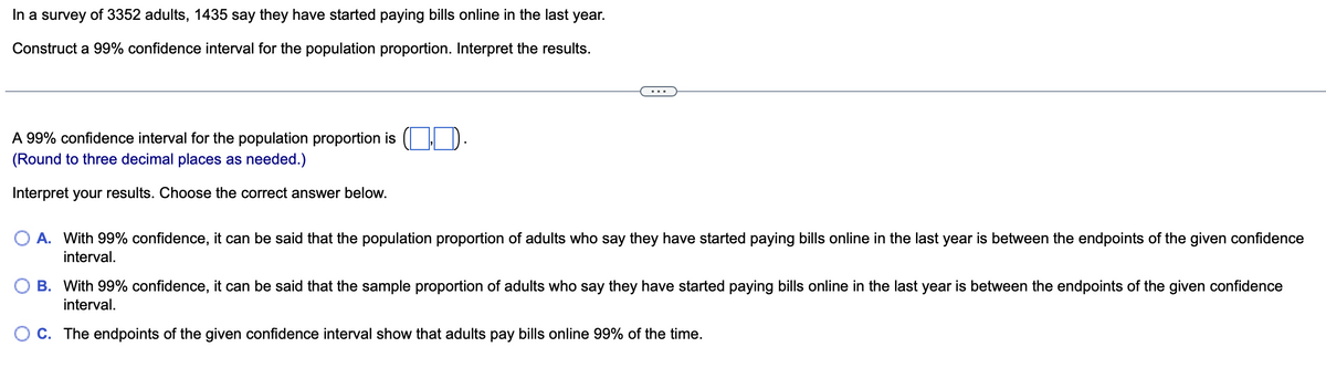 In a survey of 3352 adults, 1435 say they have started paying bills online in the last year.
Construct a 99% confidence interval for the population proportion. Interpret the results.
A 99% confidence interval for the population proportion is ..
(Round to three decimal places as needed.)
Interpret your results. Choose the correct answer below.
A. With 99% confidence, it can be said that the population proportion of adults who say they have started paying bills online in the last year is between the endpoints of the given confidence
interval.
B. With 99% confidence, it can be said that the sample proportion of adults who say they have started paying bills online in the last year is between the endpoints of the given confidence
interval.
OC. The endpoints of the given confidence interval show that adults pay bills online 99% of the time.