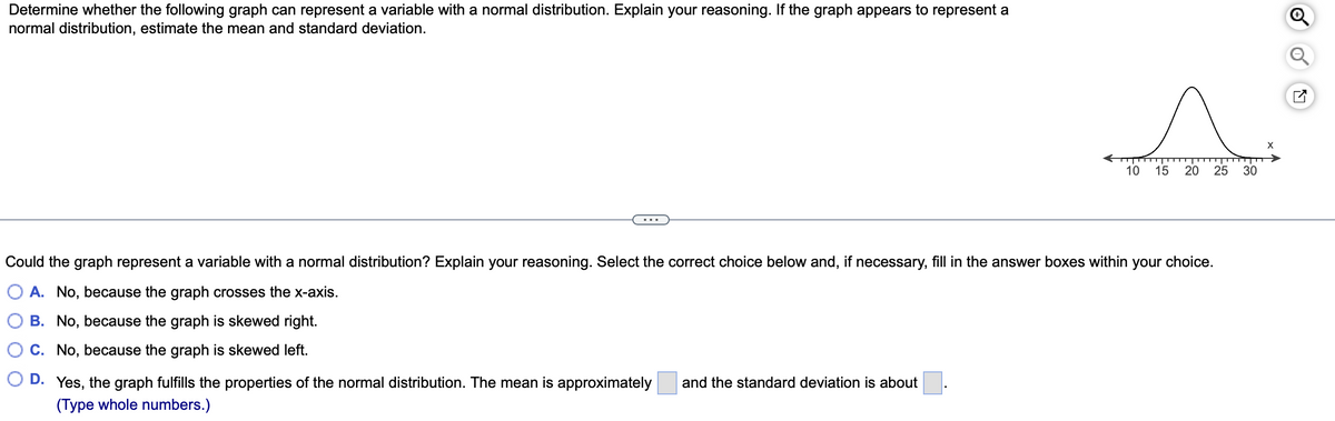 Determine whether the following graph can represent a variable with a normal distribution. Explain your reasoning. If the graph appears to represent a
normal distribution, estimate the mean and standard deviation.
10 15 20
D. Yes, the graph fulfills the properties of the normal distribution. The mean is approximately and the standard deviation is about
(Type whole numbers.)
25 30
Could the graph represent a variable with a normal distribution? Explain your reasoning. Select the correct choice below and, if necessary, fill in the answer boxes within your choice.
A. No, because the graph crosses the x-axis.
B. No, because the graph is skewed right.
C.
No, because the graph is skewed left.
X
Ly