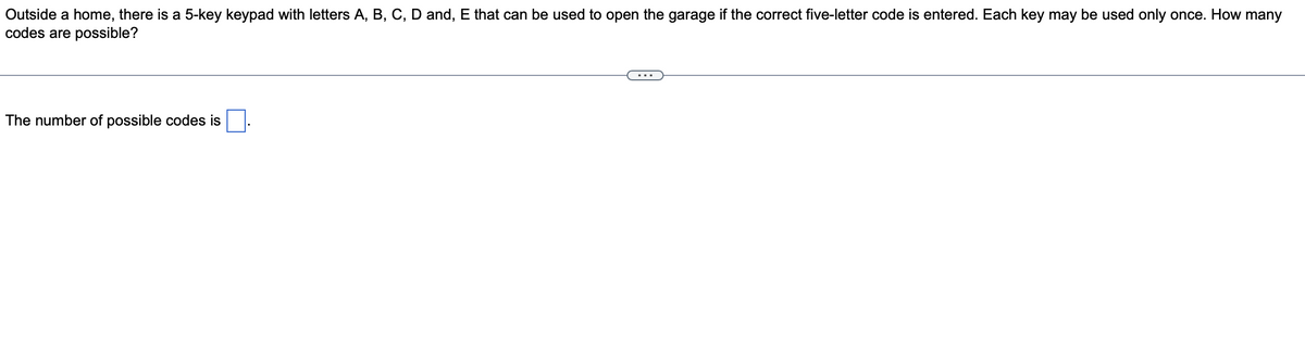 Outside a home, there is a 5-key keypad with letters A, B, C, D and, E that can be used to open the garage if the correct five-letter code is entered. Each key may be used only once. How many
codes are possible?
The number of possible codes is