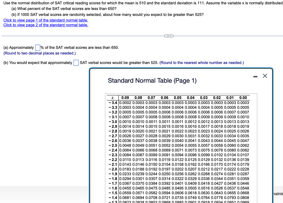 Use the normal distribution of SAT critical reading scores for which the mean is 510 and the standard deviation is 111. Assume the variable x is normally distributed
(a) What percent of the SAT verbal scores are less than 650?
(b) If 1000 SAT verbal scores are randomly selected, about how many would you expect to be greater than 525?
Click to view page 1 of the standard normal table.
Click to view page 2 of the standard normal table.
(a) Approximately % of the SAT verbal scores are less than 650.
(Round to two decimal places as needed.)
(b) You would expect that approximately
SAT verbal scores would be greater than 525. (Round to the nearest whole number as needed.)
Standard Normal Table (Page 1)
Z
0.09 0.08 0.07 0.06 0.05 0.04 0.03 0.02 0.01 0.00
- 3.4 0.0002 0.0003 0.0003 0.0003 0.0003 0.0003 0.0003 0.0003 0.0003 0.0003
-3.3 0.0003 0.0004 0.0004 0.0004 0.0004 0.0004 0.0004 0.0005 0.0005 0.0005
-3.2 0.0005 0.0005 0.0005 0.0006 0.0006 0.0006 0.0006 0.0006 0.0007 0.0007
- 3.1 0.0007 0.0007 0.0008 0.0008 0.0008 0.0008 0.0009 0.0009 0.0009 0.0010
- 3.0 | 0.0010 0.0010 0.0011 0.0011 0.0011 0.0012 0.0012 0.0013 0.0013 0.0013
-2.9 0.0014 0.0014 0.0015 0.0015 0.0016 0.0016 0.0017 0.0018 0.0018 0.0019
- 2.8 0.0019 0.0020 0.0021 0.0021 0.0022 0.0023 0.0023 0.0024 0.0025 0.0026
- 2.7 0.0026 0.0027 0.0028 0.0029 0.0030 0.0031 0.0032 0.0033 0.0034 0.0035
-2.6 0.0036 0.0037 0.0038 0.0039 0.0040 0.0041 0.0043 0.0044 0.0045 0.0047
-2.5 0.0048 0.0049 0.0051 0.0052 0.0054 0.0055 0.0057 0.0059 0.0060 0.0062
-2.4 0.0064 0.0066 0.0068 0.0069 0.0071 0.0073 0.0075 0.0078 0.0080 0.0082
-2.3 0.0084 0.0087 0.0089 0.0091 0.0094 0.0096 0.0099 0.0102 0.0104 0.0107
- 2.2 0.0110 0.0113 0.0116 0.0119 0.0122 0.0125 0.0129 0.0132 0.0136 0.0139
-2.1 0.0143 0.0146 0.0150 0.0154 0.0158 0.0162 0.0166 0.0170 0.0174 0.0179
-2.0 0.0183 0.0188 0.0192 0.0197 0.0202 0.0207 0.0212 0.0217 0.0222 0.0228
- 1.9 0.0233 0.0239 0.0244 0.0250 0.0256 0.0262 0.0268 0.0274 0.0281 0.0287
- 1.8 0.0294 0.0301 0.0307 0.0314 0.0322 0.0329 0.0336 0.0344 0.0351 0.0359
-1.7 0.0367 0.0375 0.0384 0.0392 0.0401 0.0409 0.0418 0.0427 0.0436 0.0446
-1.6 0.0455 0.0465 0.0475 0.0485 0.0495 0.0505 0.0516 0.0526 0.0537 0.0548
-1.5 0.0559 0.0571 0.0582 0.0594 0.0606 0.0618 0.0630 0.0643 0.0655 0.0668
-1.4 0.0681 0.0694 0.0708 0.0721 0.0735 0.0749 0.0764 0.0778 0.0793 0.0808
- 13 10 0823 0.0838 0 0853 0.0869 00885 0.0901 0.0918 0.0934 00951 0.0968
X
hainin