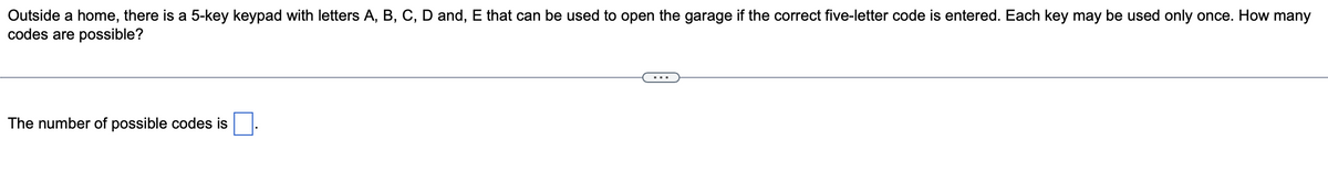 Outside a home, there is a 5-key keypad with letters A, B, C, D and, E that can be used to open the garage if the correct five-letter code is entered. Each key may be used only once. How many
codes are possible?
The number of possible codes is