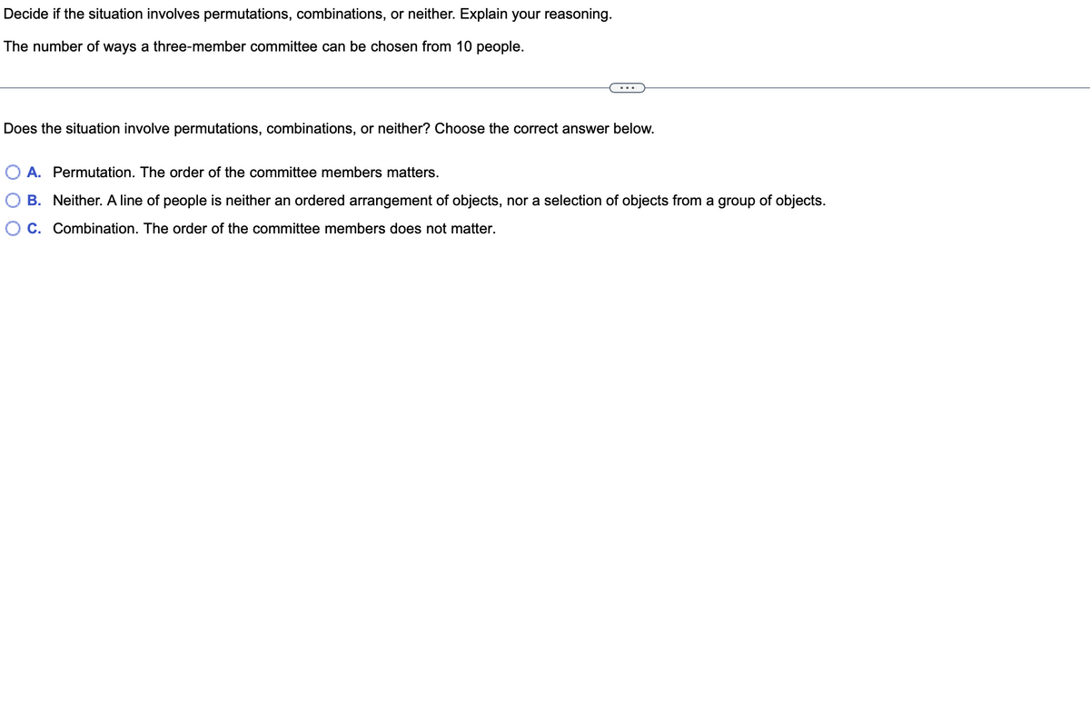 Decide if the situation involves permutations, combinations, or neither. Explain your reasoning.
The number of ways a three-member committee can be chosen from 10 people.
Does the situation involve permutations, combinations, or neither? Choose the correct answer below.
O A. Permutation. The order of the committee members matters.
B. Neither. A line of people is neither an ordered arrangement of objects, nor a selection of objects from a group of objects.
C. Combination. The order of the committee members does not matter.